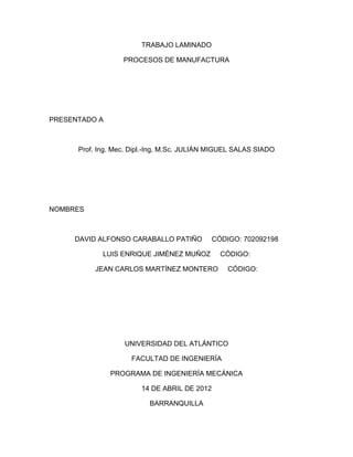 TRABAJO LAMINADO 
PROCESOS DE MANUFACTURA 
PRESENTADO A 
Prof. Ing. Mec. Dipl.-Ing. M.Sc. JULIÁN MIGUEL SALAS SIADO 
NOMBRES 
DAVID ALFONSO CARABALLO PATIÑO CÓDIGO: 702092198 
LUIS ENRIQUE JIMÉNEZ MUÑOZ CÓDIGO: 
JEAN CARLOS MARTÍNEZ MONTERO CÓDIGO: 
UNIVERSIDAD DEL ATLÁNTICO 
FACULTAD DE INGENIERÍA 
PROGRAMA DE INGENIERÍA MECÁNICA 
14 DE ABRIL DE 2012 
BARRANQUILLA  
