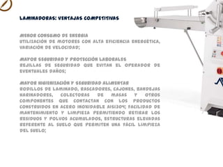 MENOR CONSUMO DE ENERGIA
utilización de motores con alta eficiencia energética, variación
de velocidad;
MAYOR SEGURIDAD Y PROTECCIÓN LABORALES
rejillas de seguridad que evitan el operador de eventuales
daños;
MAYOR HIGIENIZACIÓN Y SEGURIDAD ALIMENTAR
rodillos de laminado, rascadores, cajones, bandejas
harinadoras, colectoras de masas y otros componentes que
contactan con los productos construidos en acero inoxidable
AISI304; facilidad de mantenimiento y limpieza permitiendo
retirar los residuos y polvos acumulados, estructuras elevadas
referente al suelo que permiten una fácil limpieza del suelo;
LAMINADORAS VENTAJAS COMPETITIVAS
 