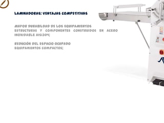 MAYOR DURABILDAD DE LOS EQUIPAMIENTOS
estructura construida en acero inoxidable AISI304;
REDUCIÓN DEL ESPACIO OCUPADO
posibilidad de unir verticalmente las mesas;
LAMINADORAS VENTAJAS COMPETITIVAS
 