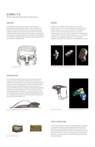 ETAPA I Y II
Rostro, Escudo facial y Tenso-estructuras
ABSTRACT
El taller tiene como fin el reconocer curvas naturales,
paraboloides y superficies de doble curvatura todo esto a
través de estudio, investigación y desarrollo de proyectos.
Divididos en tres etapas, la primera centrada en reconocer y
replicar nuestro rostro con papel. Como segunda etapa dada
la situación actual de pandemia por Covid-19, un prototipo de
escudo facial.Y finalmente en la tercera etapa el desarrollo de
una sombra autosoportante.
ROSTRO
Dando inicio al taller reconociendo las secciones y
curvaturas del rostro a través del dibujo viendo nuestro
propio reflejo y tacto (fig. 1) Posterior a este ejercicio
y con las lineas principales del rostro y curvaturas
reconocidas se da paso a replicar de forma tridimensional
nuestro rostro utilizando papel hilado 9 (fig. 2) El método
utilizado fue ir pegando pequeños trozos de papel
pegados uno sobre otro luego de ser moldeados en la cara.
ESCUDO FACIAL
En contexto de pandemia de Covid-19 actual se propone
el desarrollo de un prototipo mejorado del escudo facial
utilizado comúnmente. Para esto a partir de la observación de
curvas vistas en el trabajo anterior y del estudio de escudos
faciales ya existentes, decido generar una curvatura en el
escudo también pensando en dirigir la exhalación hacia abajo
evitando el empañamiento de la mica, inicialmente tome
como inspiración este edificio (fig. 3) pero al replicar la curva
en el material este no proporcionaba la flexibilidad necesaria
por lo que decidí hacer una curva menos pronunciada y mas
sutil dando la forma final (fig. 5).
TENSO-ESTRUCTURA
Primer acercamiento a lo que seria proyecto final se propone
el estudio de las tenso estructuras dando como principal
ejemplo el Estadio Olímpico de Munich del arquitecto Frei
Otto iniciando desde este continuo personalmente el estudio
del Dorton Arena (fig. 6) primer estructura con techo autoso-
portante, la cual serviría como inspiración para el desarrollo
del proyecto final.
Fig. 1 Croquis del rostro Fig. 2 Proceso de construcción de rostro tridimensional.
Fig. 3 Croquis edificio utilizado como primera propuesta. Fig. 5 Construcción final escudo facial.Fig. 4 Croquis escudo facial.
Fig. 6 Croquis Dorton Arena.
 