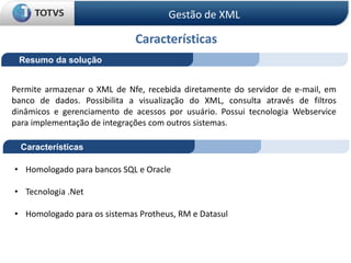 Características
Resumo da solução
Permite armazenar o XML de Nfe, recebida diretamente do servidor de e-mail, em
banco de dados. Possibilita a visualização do XML, consulta através de filtros
dinâmicos e gerenciamento de acessos por usuário. Possui tecnologia Webservice
para implementação de integrações com outros sistemas.
Características
• Homologado para bancos SQL e Oracle
• Tecnologia .Net
• Homologado para os sistemas Protheus, RM e Datasul
Gestão de XML
 