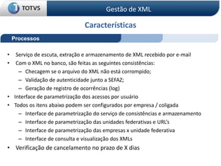Características
Processos
• Serviço de escuta, extração e armazenamento de XML recebido por e-mail
• Com o XML no banco, são feitas as seguintes consistências:
– Checagem se o arquivo do XML não está corrompido;
– Validação de autenticidade junto a SEFAZ;
– Geração de registro de ocorrências (log)
• Interface de parametrização dos acessos por usuário
• Todos os itens abaixo podem ser configurados por empresa / coligada
– Interface de parametrização do serviço de consistências e armazenamento
– Interface de parametrização das unidades federativas e URL’s
– Interface de parametrização das empresas x unidade federativa
– Interface de consulta e visualização dos XMLs
• Verificação de cancelamento no prazo de X dias
Gestão de XML
 