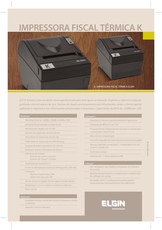 IMPRESSORA FISCAL TÉRMICA K




                                                                     k - IMPRESSORA FISCAL TÉRMICA ELGIN




ECF IF térmico com excelente desempenho e robustez sem igual no mercado. Imprime a 200mm/s e possui
gabinete com armadura de aço. Sistema de duplo processamento das informações, onde o cliente ganha
agilidade e segurança nas informações processadas e impressas. Capacidade da MFD de 128MB até 1GB.

Hardware                                                    Vantagens
     Memória fiscal de 128MB, 256MB, 512MB e 1GB                 Impressora robusta suporta ambientes agressivos
     Memória fiscal resinada na base fiscal                      Expansão da MFD em até 1GB
     Memória de trabalho de 512 KB                               Processamento independente: Um para o mecanismo
                                                                 e outro para a parte fiscal.
     Método de impressão térmico direto
     Densidade de impressão de 203 dpi                           Alta taxa de compactação
                                                                 Tamanho reduzido de cupom fiscal, economizando papel
     Velocidade de impressão de 200 mm/seg

                                                                                                                         www.elgin.com.br
     Largura de bobina ajustável: 57 a 82mm                      Bitmap reduzido na redução Z - recuperável com um
                                                                 scanner simples A4
     Diâmetro máximo da bobina de 83mm
                                                                 Fácil manutenção
     Diâmetro do Tubete:
         Interno de 12mm + 0,5mm ;                               Garantia de 12 meses balcão ELGIN
         Externo de 15mm + 0,5mm
     Acionamento Gaveta RJ-11                               Software
     Fonte de alimentação externa Full Range 90 a 240 VAC        DLL inteligente que facilita a integração de software
                                                                 de vendas
     Consumo:
         Máximo imprimindo: 50W                                  Movimento permanente na impressora e ã disposição
         Máxim em repouso: 5W                                    do software de vendas

     Sensor de pouco papel, fim de papel e tampa aberta          Simulador de ECF e software acionador padrão
                                                                 disponível para desenvolvedores de aplicativos.
     Dimensões L x A x P: 210mm X 250mm X 260 mm
     Peso: 3,8 Kg.


Ideal para
     Estabelecimentos comerciais de porte pequeno, médio
     ou grande.
     Atacado, Varejo e Serviços.
 