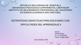 REPÚBLICA BOLIVARIANA DE VENEZUELA
UNIVERSIDAD PEDAGÓGICA EXPERIMENTAL LIBERTADOR
INSTITUTO DE MEJORAMIENTO PROFESIONAL DEL MAGISTERIO
EXTENSIÓN ACADÉMICA SAN CRISTÓBAL
ESTRATEGIAS DIDÁCTICAS PARA EDUCANDO CON
DIFICULTADES DEL APRENDIZAJE II
Autora:
Grecia Rivera
C.I. V-12.230.502
Tutora: Virgilia Salas
  San Cristóbal, 2018
 