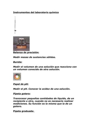 Instrumentos del laboratorio químico




Balanza de precisión:

Medir masas de sustancias sólidas.

Bureta:

Medir el volumen de una solución que reacciona con
un volumen conocido de otra solución.




Papel de pH:

Medir el pH. Conocer la acidez de una solución.

Pipeta gotero:

Transvasar pequeñas cantidades de líquido, de un
recipiente a otro, cuando no es necesario realizar
mediciones. Su función es la misma que la de un
gotero.

Pipeta graduada:
 