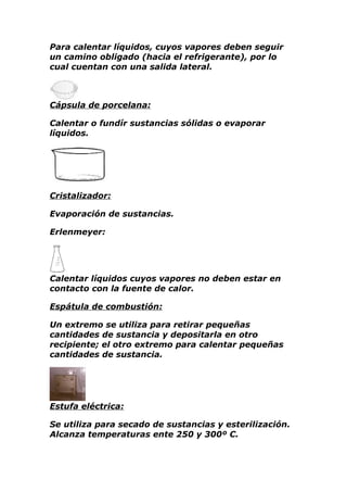 Para calentar líquidos, cuyos vapores deben seguir
un camino obligado (hacia el refrigerante), por lo
cual cuentan con una salida lateral.



Cápsula de porcelana:

Calentar o fundír sustancias sólidas o evaporar
líquidos.




Cristalizador:

Evaporación de sustancias.

Erlenmeyer:




Calentar líquidos cuyos vapores no deben estar en
contacto con la fuente de calor.

Espátula de combustión:

Un extremo se utiliza para retirar pequeñas
cantidades de sustancia y depositarla en otro
recipiente; el otro extremo para calentar pequeñas
cantidades de sustancia.




Estufa eléctrica:

Se utiliza para secado de sustancias y esterilización.
Alcanza temperaturas ente 250 y 300º C.
 