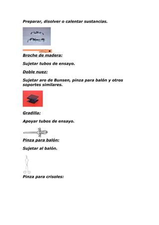 Preparar, disolver o calentar sustancias.




Broche de madera:

Sujetar tubos de ensayo.

Doble nuez:

Sujetar aro de Bunsen, pinza para balón y otros
soportes similares.




Gradilla:

Apoyar tubos de ensayo.




Pinza para balón:

Sujetar al balón.




Pinza para crisoles:
 
