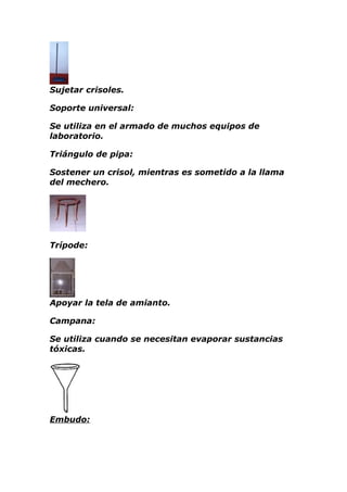 Sujetar crisoles.

Soporte universal:

Se utiliza en el armado de muchos equipos de
laboratorio.

Triángulo de pipa:

Sostener un crisol, mientras es sometido a la llama
del mechero.




Trípode:




Apoyar la tela de amianto.

Campana:

Se utiliza cuando se necesitan evaporar sustancias
tóxicas.




Embudo:
 