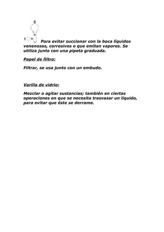 Para evitar succionar con la boca líquidos
venenosos, corrosivos o que emitan vapores. Se
utiliza junto con una pipeta graduada.

Papel de filtro:

Filtrar, se usa junto con un embudo.



Varilla de vidrio:

Mezclar o agitar sustancias; también en ciertas
operaciones en que se necesita trasvasar un líquido,
para evitar que éste se derrame.
 