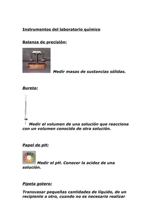 Instrumentos del laboratorio químico


Balanza de precisión:




                 Medir masas de sustancias sólidas.



Bureta:




   Medir el volumen de una solución que reacciona
con un volumen conocido de otra solución.



Papel de pH:



       Medir el pH. Conocer la acidez de una
solución.



Pipeta gotero:

Transvasar pequeñas cantidades de líquido, de un
recipiente a otro, cuando no es necesario realizar
 
