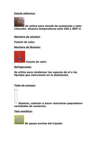 Estufa eléctrica:




         Se utiliza para secado de sustancias y este-
rilización. Alcanza temperaturas ente 250 y 300º C.


Mechero de alcohol:

Fuente de calor.

Mechero de Bunsen:




         Fuente de calor.

Refrigerante:

Se utiliza para condensar los vapores de el o los
líquidos que intervienen en la destilación.



Tubo de ensayo:




   Disolver, calentar o hacer reaccionar pequeñasm
cantidades de sustancia.

Tela metálica:




        Se apoya encima del tripode.
 