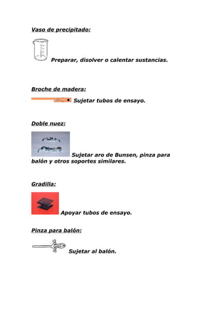 Vaso de precipitado:




       Preparar, disolver o calentar sustancias.




Broche de madera:

                Sujetar tubos de ensayo.



Doble nuez:




              Sujetar aro de Bunsen, pinza para
balón y otros soportes similares.



Gradilla:




            Apoyar tubos de ensayo.


Pinza para balón:



              Sujetar al balón.
 