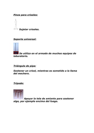 Pinza para crisoles:




    Sujetar crisoles.



Soporte universal:




     Se utiliza en el armado de muchos equipos de
laboratorio.



Triángulo de pipa:

Sostener un crisol, mientras es sometido a la llama
del mechero.



Trípode:




         Apoyar la tela de amianto para sostener
algo, por ejemplo encima del fuego.
 