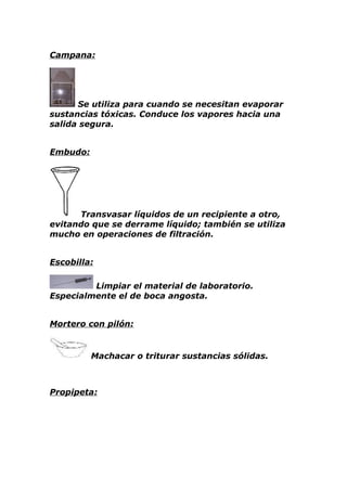 Campana:




      Se utiliza para cuando se necesitan evaporar
sustancias tóxicas. Conduce los vapores hacia una
salida segura.


Embudo:




      Transvasar líquidos de un recipiente a otro,
evitando que se derrame líquido; también se utiliza
mucho en operaciones de filtración.


Escobilla:

         Limpiar el material de laboratorio.
Especialmente el de boca angosta.


Mortero con pilón:


          Machacar o triturar sustancias sólidas.



Propipeta:
 