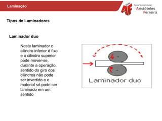 Tipos de Laminadores
Neste laminador o
cilindro inferior é fixo
e o cilindro superior
pode mover-se,
durante a operação.
sentido do giro dos
cilindros não pode
ser invertido e o
material só pode ser
laminado em um
sentido
Laminação
Laminador duo
 