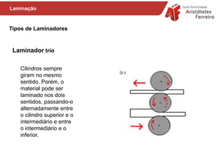 Tipos de Laminadores
Cilindros sempre
giram no mesmo
sentido. Porém, o
material pode ser
laminado nos dois
sentidos, passando-o
alternadamente entre
o cilindro superior e o
intermediário e entre
o intermediário e o
inferior.
Laminação
Laminador trio
 