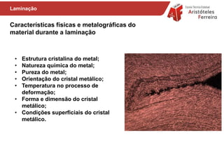Características físicas e metalográficas do
material durante a laminação
Laminação
• Estrutura cristalina do metal;
• Natureza química do metal;
• Pureza do metal;
• Orientação do cristal metálico;
• Temperatura no processo de
deformação;
• Forma e dimensão do cristal
metálico;
• Condições superficiais do cristal
metálico.
 