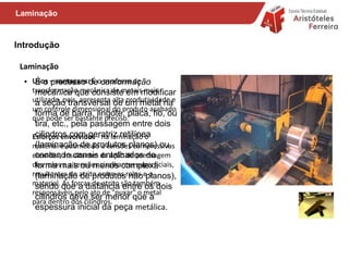 Introdução
Laminação
Usos – vantagens: É o processo de
transformação mecânica de metais mais
utilizado, pois, apresenta alta produtividade e
um controle dimensional do produto acabado
que pode ser bastante preciso.
Esforços envolvidos - na laminação o
material é submetido a tensões compressivas
elevadas, resultantes da ação de prensagem
dos rolos e a tensões cisalhantes superficiais,
resultantes do atrito entre os rolos e o
material. As forças de atrito são também
responsáveis pelo ato de "puxar" o metal
para dentro dos cilindros.
Laminação
• É o processo de conformação
mecânica que consiste em modificar
a seção transversal de um metal na
forma de barra, lingote, placa, fio, ou
tira, etc., pela passagem entre dois
cilindros com geratriz retilínea
(laminação de produtos planos) ou
contendo canais entalhados de
forma mais ou menos complexa
(laminação de produtos não planos),
sendo que a distância entre os dois
cilindros deve ser menor que a
espessura inicial da peça metálica.
 