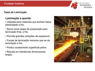 Tipos de Laminação
• Utilizada para materiais que tenham baixa
plasticidade a frio.
• Serve como etapa de preparação para
laminação final, a frio.
• Permite grandes reduções de espessura.
• Forças de laminação menores que as da
laminação a frio
• Produz acabamento superficial pobre.
• Resulta em tolerâncias dimensionais
largas.
Laminação a quente
Fundição Contínua
 