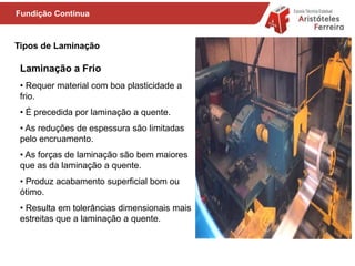 Tipos de Laminação
• Requer material com boa plasticidade a
frio.
• É precedida por laminação a quente.
• As reduções de espessura são limitadas
pelo encruamento.
• As forças de laminação são bem maiores
que as da laminação a quente.
• Produz acabamento superficial bom ou
ótimo.
• Resulta em tolerâncias dimensionais mais
estreitas que a laminação a quente.
Laminação a Frio
Fundição Contínua
 