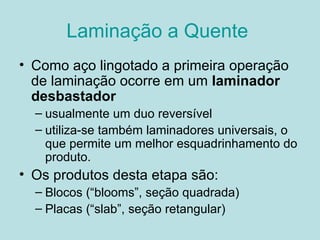 Laminação a Quente  Como aço lingotado a primeira operação de laminação ocorre em um  laminador desbastador   usualmente um duo reversível  utiliza-se também laminadores universais, o que permite um melhor esquadrinhamento do produto.  Os produtos desta etapa são: Blocos (“blooms”, seção quadrada) Placas (“slab”, seção retangular)  