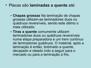 Placas são  laminadas a quente  até: Chapas grossas  Na laminação de chapas grossas utilizam-se laminadores duos ou quádruos reversíveis, sendo este último o mais utilizado.  Tiras a quente  comumente utilizam laminadores duos ou quádruos reversíveis numa etapa preparadora e um trem contínuo de laminadores quádruos. O material, após a laminação é então, bobinado a quente, decapado e oleado indo a seguir para o mercado ou para a laminação a frio.  