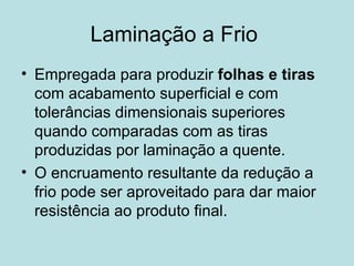 Laminação a Frio  Empregada para produzir  folhas e tiras  com acabamento superficial e com tolerâncias dimensionais superiores quando comparadas com as tiras produzidas por laminação a quente. O encruamento resultante da redução a frio pode ser aproveitado para dar maior resistência ao produto final. 