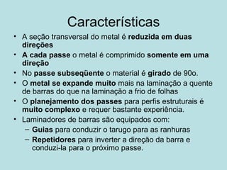 Características A seção transversal do metal é  reduzida em duas direções A cada passe  o metal é comprimido  somente em uma direção No  passe subseqüente  o material é  girado  de 90o. O  metal se expande muito  mais na laminação a quente de barras do que na laminação a frio de folhas O  planejamento dos passes  para perfis estruturais é  muito complexo  e requer bastante experiência.  Laminadores de barras são equipados com: Guias  para conduzir o tarugo para as ranhuras Repetidores  para inverter a direção da barra e conduzi-la para o próximo passe.  