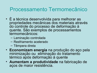 Processamento Termomecânico È a técnica desenvolvida para melhorar as propriedades mecânicas dos materiais através do controle do processo de deformação à quente. São exemplos de processamentos  termomecânicos: Laminação controlada Resfriamento acelerado Têmpera direta Economizam energia  na produção do aço pela minimização ou  eliminação do tratamento térmico após deformação à quente Aumentam a produtividade  na fabricação de aços de maior resistência. 