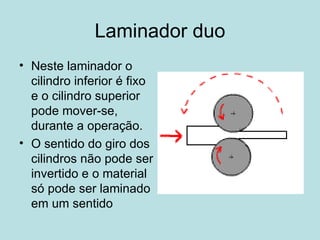 Laminador duo Neste laminador o cilindro inferior é fixo e o cilindro superior pode mover-se, durante a operação. O sentido do giro dos cilindros não pode ser invertido e o material só pode ser laminado em um sentido  