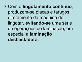 Com o  lingotamento contínuo , produzem-se placas e tarugos diretamente da máquina de lingotar,  evitando-se  uma série de operações de laminação, em especial a  laminação desbastadora.   