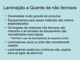 Laminação a Quente de não ferrosos Diversidade muito grande de produtos Equipamentos para esses materiais são menos especializados Os lingotes de materiais não ferrosos são menores e as tensões de escoamento são normalmente mais baixas  Permite o uso de laminadores de pequeno porte.  Laminadores duos ou trios são normalmente usados Laminadores quádruos contínuos são usados para as ligas de alumínio.  