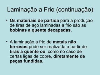 Laminação a Frio (continuação) Os materiais de partida  para a produção de tiras de aço laminadas a frio são as  bobinas a quente decapadas . A laminação a frio de  metais não ferrosos  pode ser realizada a partir de  tiras a quente   ou , como no caso de certas ligas de cobre,  diretamente de peças fundidas.   