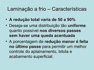 Laminação a frio – Características A redução total varia de 50 a 90% Deseja-se uma distribuição tão  uniforme  quanto possível  nos diversos passes sem haver uma queda acentuada   A porcentagem de  redução menor é feita no último passe  para permitir um melhor controle do aplainamento, bitola e acabamento superficial.  