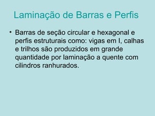 Laminação de Barras e Perfis  Barras de seção circular e hexagonal e perfis estruturais como: vigas em I, calhas e trilhos são produzidos em grande quantidade por laminação a quente com cilindros ranhurados. 