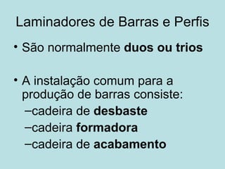 Laminadores de Barras e Perfis São normalmente  duos ou trios A instalação comum para a produção de barras consiste: cadeira de  desbaste cadeira  formadora cadeira de  acabamento 