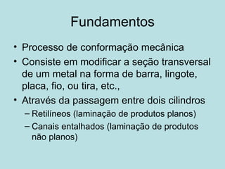 Fundamentos Processo de conformação mecânica Consiste em modificar a seção transversal de um metal na forma de barra, lingote, placa, fio, ou tira, etc., Através da passagem entre dois cilindros Retilíneos (laminação de produtos planos) Canais entalhados (laminação de produtos não planos) 