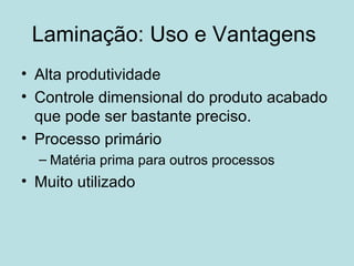 Laminação: Uso e Vantagens  Alta produtividade Controle dimensional do produto acabado que pode ser bastante preciso. Processo primário Matéria prima para outros processos Muito utilizado 
