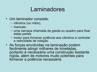Laminadores  Um laminador consiste: cilindros (ou rolos), mancais, uma carcaça chamada de gaiola ou quadro para fixar estas partes motor para fornecer potência aos cilindros e controlar a velocidade de rotação.  As forças envolvidas na laminação podem facilmente atingir milhares de toneladas, portanto é necessária uma construção bastante rígida, além de motores muito potentes para fornecer a potência necessária.  