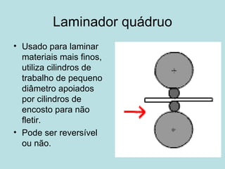 Laminador quádruo Usado para laminar materiais mais finos, utiliza cilindros de trabalho de pequeno diâmetro apoiados por cilindros de encosto para não fletir.  Pode ser reversível ou não.  