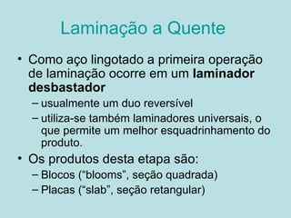 Laminação a Quente  Como aço lingotado a primeira operação de laminação ocorre em um  laminador desbastador   usualmente um duo reversível  utiliza-se também laminadores universais, o que permite um melhor esquadrinhamento do produto.  Os produtos desta etapa são: Blocos (“blooms”, seção quadrada) Placas (“slab”, seção retangular)  