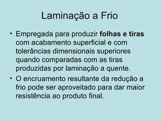Laminação a Frio  Empregada para produzir  folhas e tiras  com acabamento superficial e com tolerâncias dimensionais superiores quando comparadas com as tiras produzidas por laminação a quente. O encruamento resultante da redução a frio pode ser aproveitado para dar maior resistência ao produto final. 