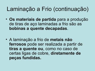 Laminação a Frio (continuação) Os materiais de partida  para a produção de tiras de aço laminadas a frio são as  bobinas a quente decapadas . A laminação a frio de  metais não ferrosos  pode ser realizada a partir de  tiras a quente   ou , como no caso de certas ligas de cobre,  diretamente de peças fundidas.   