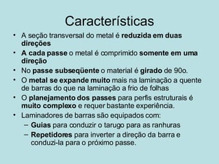 Características A seção transversal do metal é  reduzida em duas direções A cada passe  o metal é comprimido  somente em uma direção No  passe subseqüente  o material é  girado  de 90o. O  metal se expande muito  mais na laminação a quente de barras do que na laminação a frio de folhas O  planejamento dos passes  para perfis estruturais é  muito complexo  e requer bastante experiência.  Laminadores de barras são equipados com: Guias  para conduzir o tarugo para as ranhuras Repetidores  para inverter a direção da barra e conduzi-la para o próximo passe.  