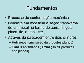 Fundamentos Processo de conformação mecânica Consiste em modificar a seção transversal de um metal na forma de barra, lingote, placa, fio, ou tira, etc., Através da passagem entre dois cilindros Retilíneos (laminação de produtos planos) Canais entalhados (laminação de produtos não planos) 