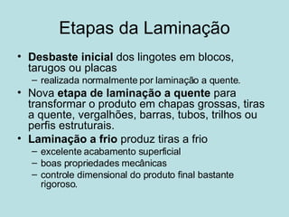 Etapas da Laminação Desbaste inicial  dos lingotes em blocos, tarugos ou placas realizada normalmente por laminação a quente.  Nova  etapa de laminação a quente  para transformar o produto em chapas grossas, tiras a quente, vergalhões, barras, tubos, trilhos ou perfis estruturais.  Laminação a frio  produz tiras a frio  excelente acabamento superficial boas propriedades mecânicas controle dimensional do produto final bastante rigoroso.  