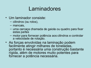 Laminadores  Um laminador consiste: cilindros (ou rolos), mancais, uma carcaça chamada de gaiola ou quadro para fixar estas partes motor para fornecer potência aos cilindros e controlar a velocidade de rotação.  As forças envolvidas na laminação podem facilmente atingir milhares de toneladas, portanto é necessária uma construção bastante rígida, além de motores muito potentes para fornecer a potência necessária.  