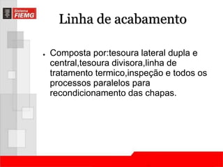Linha de acabamento 
● Composta por:tesoura lateral dupla e 
central,tesoura divisora,linha de 
tratamento termico,inspeção e todos os 
processos paralelos para 
recondicionamento das chapas. 
 