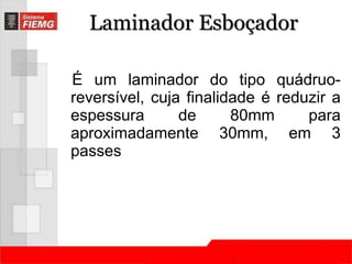 Laminador Esboçador 
É um laminador do tipo quádruo-reversível, 
cuja finalidade é reduzir a 
espessura de 80mm para 
aproximadamente 30mm, em 3 
passes 
 