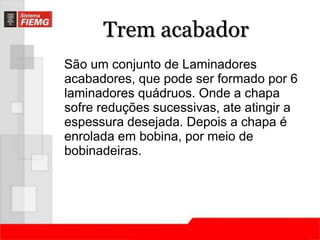 Trem acabador 
São um conjunto de Laminadores 
acabadores, que pode ser formado por 6 
laminadores quádruos. Onde a chapa 
sofre reduções sucessivas, ate atingir a 
espessura desejada. Depois a chapa é 
enrolada em bobina, por meio de 
bobinadeiras. 
 
